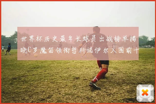 世界杯历史最年长球员出战榜单揭晓C罗魔笛领衔哲科诺伊尔入围前十
