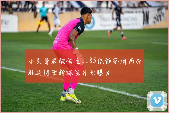 小贝身家翻倍至1185亿镑签梅西夺冠迈阿密新球场计划曝光