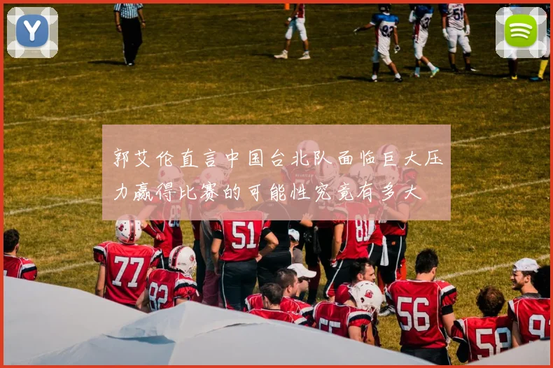 郭艾伦直言中国台北队面临巨大压力赢得比赛的可能性究竟有多大