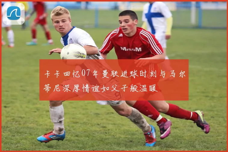 卡卡回忆07年曼联进球时刻与马尔蒂尼深厚情谊如父子般温暖