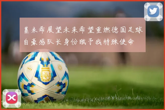 基米希展望未来希望重燃德国足球自豪感队长身份赋予我特殊使命
