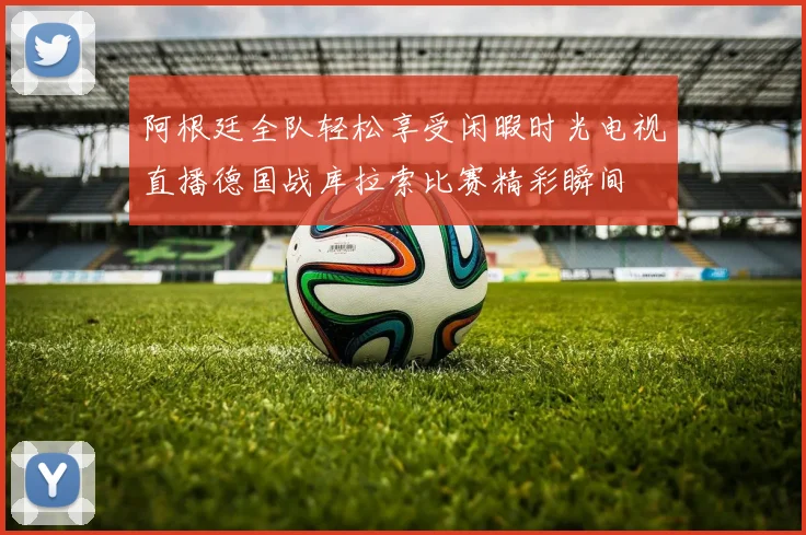 阿根廷全队轻松享受闲暇时光电视直播德国战库拉索比赛精彩瞬间