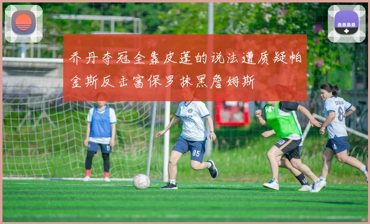 乔丹夺冠全靠皮蓬的说法遭质疑帕金斯反击富保罗抹黑詹姆斯