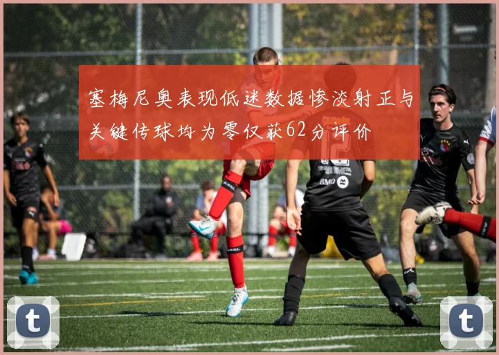 塞梅尼奥表现低迷数据惨淡射正与关键传球均为零仅获62分评价