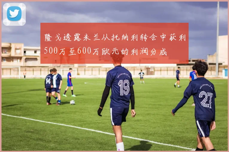 隆戈透露米兰从托纳利转会中获利500万至600万欧元的利润分成
