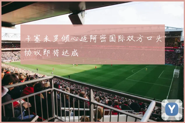 卡塞米罗倾心迈阿密国际双方口头协议即将达成