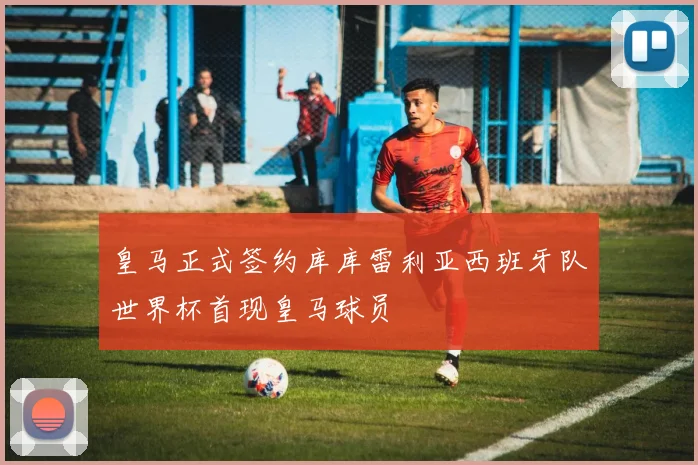 皇马正式签约库库雷利亚西班牙队世界杯首现皇马球员