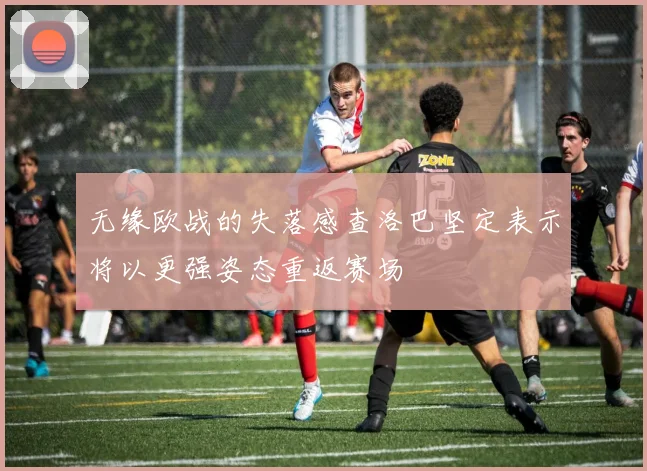 无缘欧战的失落感查洛巴坚定表示将以更强姿态重返赛场
