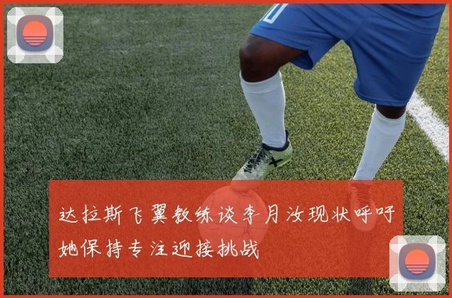 达拉斯飞翼教练谈李月汝现状呼吁她保持专注迎接挑战