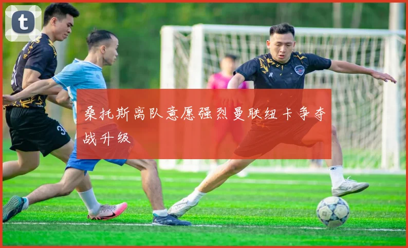 桑托斯离队意愿强烈曼联纽卡争夺战升级