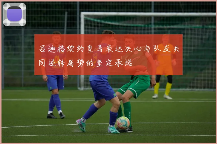 吕迪格续约皇马表达决心与队友共同逆转局势的坚定承诺