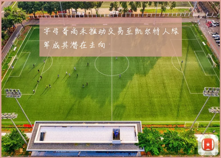 字母哥尚未推动交易至凯尔特人绿军成其潜在去向