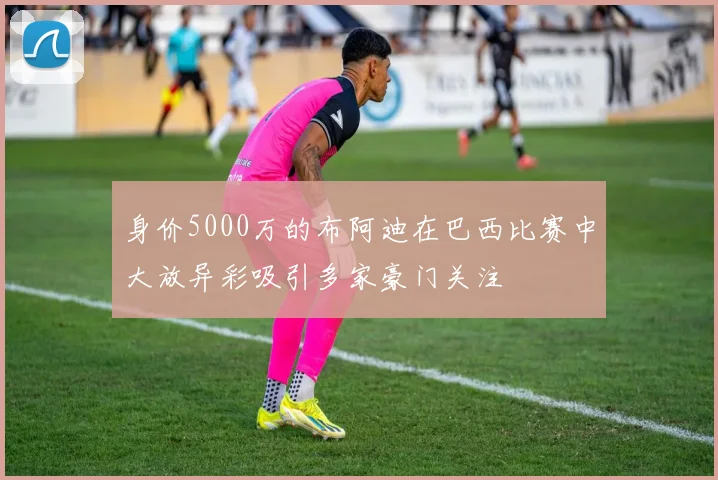 身价5000万的布阿迪在巴西比赛中大放异彩吸引多家豪门关注