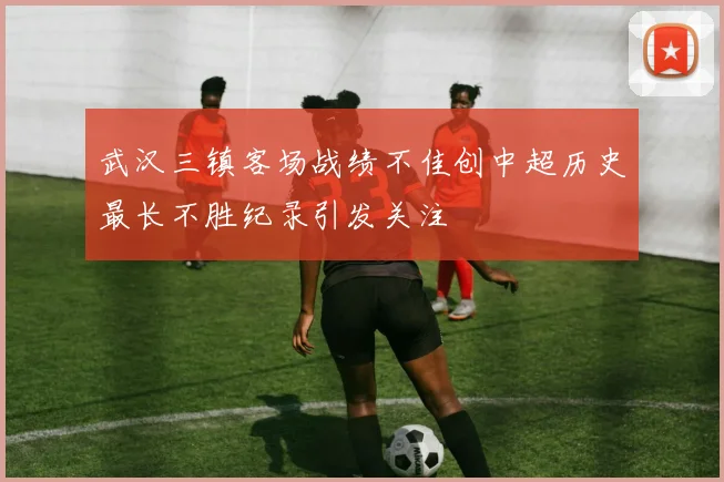 武汉三镇客场战绩不佳创中超历史最长不胜纪录引发关注
