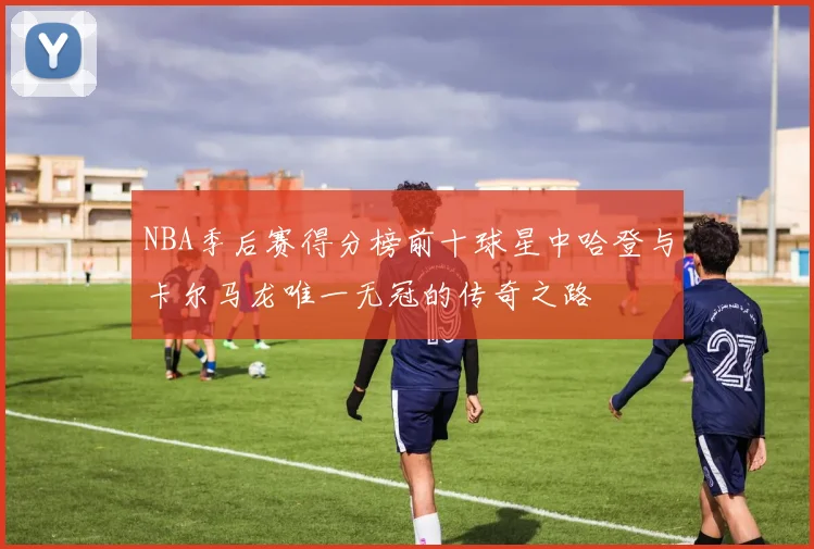 NBA季后赛得分榜前十球星中哈登与卡尔马龙唯一无冠的传奇之路