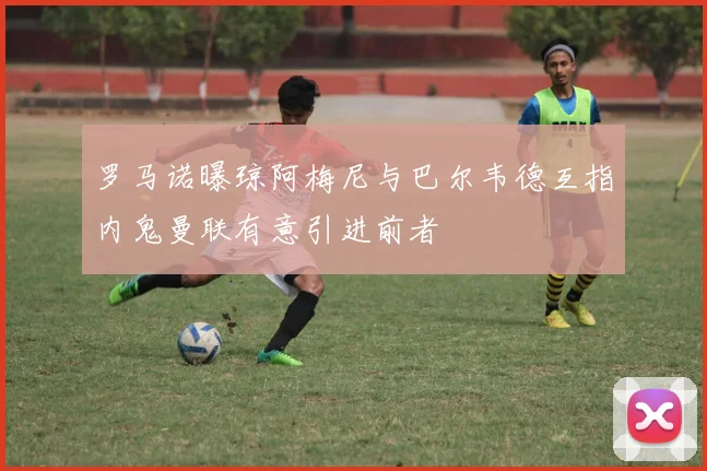 罗马诺曝琼阿梅尼与巴尔韦德互指内鬼曼联有意引进前者